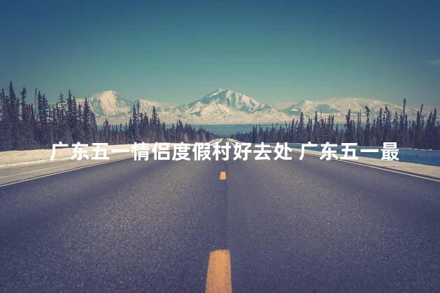 广东五一情侣度假村好去处 广东五一最佳情侣度假胜地